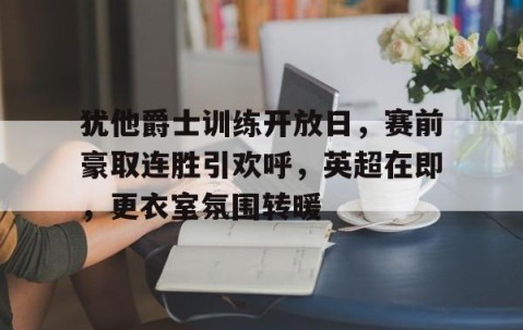 开云官网-包含犹他爵士训练开放日，赛前豪取连胜引欢呼，英超在即，更衣室氛围转暖的词条