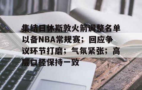 开云官网-集结日休斯敦火箭调整名单以备NBA常规赛；回应争议环节打磨；气氛紧张；高层口径保持一致的简单介绍